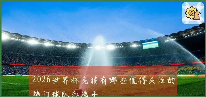 2026世界杯竞猜有哪些值得关注的热门球队和选手