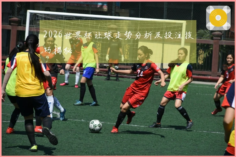 2026世界杯让球走势分析及投注技巧揭秘
